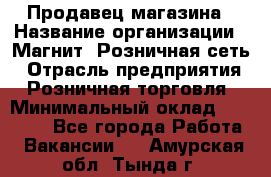 Продавец магазина › Название организации ­ Магнит, Розничная сеть › Отрасль предприятия ­ Розничная торговля › Минимальный оклад ­ 12 000 - Все города Работа » Вакансии   . Амурская обл.,Тында г.